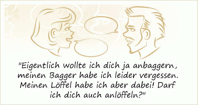 Eigentlich wollte ich dich ja anbaggern, meinen Bagger habe ich leider vergessen. Meinen Löffel habe ich aber dabei! Darf ich dich auch anlöffeln? Eigentlich wollte ich dich ja anbaggern, meinen Bagger habe ich leider vergessen. Meinen Löffel habe ich aber dabei! Darf ich dich auch anlöffeln?