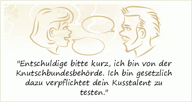 Entschuldige bitte kurz, ich bin von der Knutschbundesbehörde. Ich bin gesetzlich dazu verpflichtet dein Kusstalent zu testen. Entschuldige bitte kurz, ich bin von der Knutschbundesbehörde. Ich bin gesetzlich dazu verpflichtet dein Kusstalent zu testen.