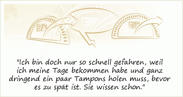 Ich bin doch nur so schnell gefahren, weil ich meine Tage bekommen habe und ganz dringend ein paar Tampons holen muss, bevor es zu spät ist. Sie wissen schon. Ich bin doch nur so schnell gefahren, weil ich meine Tage bekommen habe und ganz dringend ein paar Tampons holen muss, bevor es zu spät ist. Sie wissen schon.