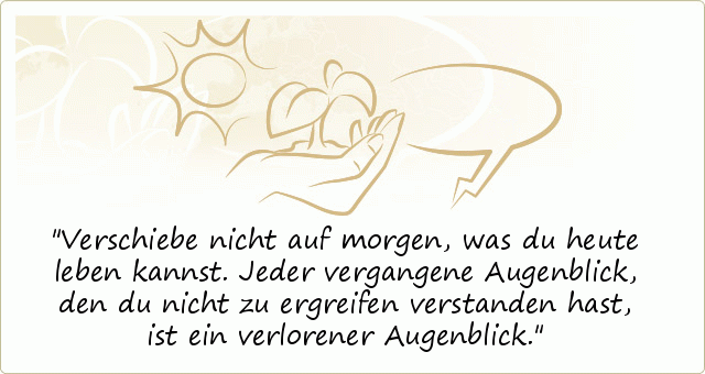 Verschiebe nicht auf morgen, was du heute leben kannst. Jeder vergangene Augenblick, den du nicht zu ergreifen verstanden hast, ist ein verlorener Augenblick. Verschiebe nicht auf morgen, was du heute leben kannst. Jeder vergangene Augenblick, den du nicht zu ergreifen verstanden hast, ist ein verlorener Augenblick.