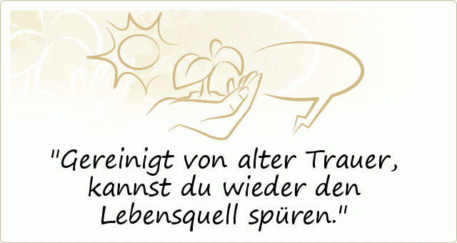 Gereinigt von alter Trauer, kannst du wieder den Lebensquell spüren. Gereinigt von alter Trauer, kannst du wieder den Lebensquell spüren.