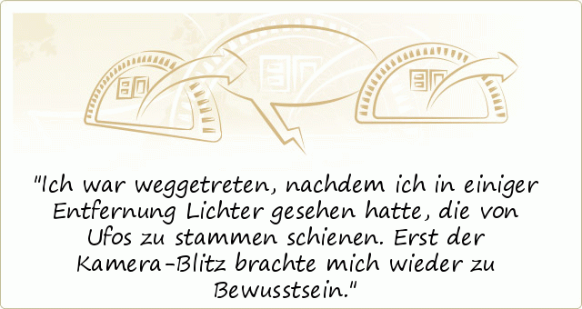 Ich war weggetreten, nachdem ich in einiger Entfernung Lichter gesehen hatte, die von Ufos zu stammen schienen. Erst der Kamera-Blitz brachte mich wieder zu Bewusstsein. Ich war weggetreten, nachdem ich in einiger Entfernung Lichter gesehen hatte, die von Ufos zu stammen schienen. Erst der Kamera-Blitz brachte mich wieder zu Bewusstsein.