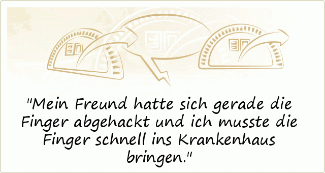 Mein Freund hatte sich gerade die Finger abgehackt und ich musste die Finger schnell ins Krankenhaus bringen. Mein Freund hatte sich gerade die Finger abgehackt und ich musste die Finger schnell ins Krankenhaus bringen.