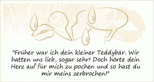 Früher war ich dein kleiner Teddybär. Wir hatten uns lieb, sogar sehr! Doch hörte dein Herz auf für mich zu pochen und so hast du mir meins zerbrochen! Früher war ich dein kleiner Teddybär. Wir hatten uns lieb, sogar sehr! Doch hörte dein Herz auf für mich zu pochen und so hast du mir meins zerbrochen!