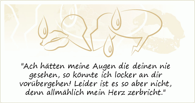 Ach hätten meine Augen die deinen nie gesehen, so könnte ich locker an dir vorübergehen! Leider ist es so aber nicht, denn allmählich mein Herz zerbricht. Ach hätten meine Augen die deinen nie gesehen, so könnte ich locker an dir vorübergehen! Leider ist es so aber nicht, denn allmählich mein Herz zerbricht.