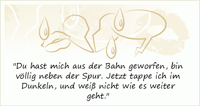 Du hast mich aus der Bahn geworfen, bin völlig neben der Spur. Jetzt tappe ich im Dunkeln, und weiß nicht wie es weiter geht. Du hast mich aus der Bahn geworfen, bin völlig neben der Spur. Jetzt tappe ich im Dunkeln, und weiß nicht wie es weiter geht.