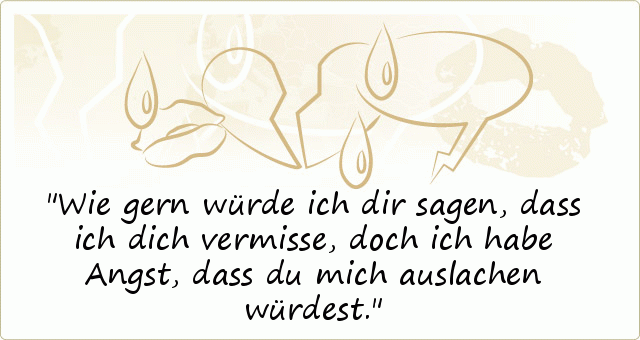 Wie gern würde ich dir sagen, dass ich dich vermisse, doch ich habe Angst, dass du mich auslachen würdest. Wie gern würde ich dir sagen, dass ich dich vermisse, doch ich habe Angst, dass du mich auslachen würdest.