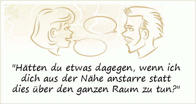 Hätten du etwas dagegen, wenn ich dich aus der Nähe anstarre statt dies über den ganzen Raum zu tun? Hätten du etwas dagegen, wenn ich dich aus der Nähe anstarre statt dies über den ganzen Raum zu tun?