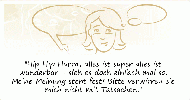Hip Hip Hurra, alles ist super alles ist wunderbar - sieh es doch einfach mal so.
Meine Meinung steht fest! Bitte verwirren sie mich nicht mit Tatsachen. Hip Hip Hurra, alles ist super alles ist wunderbar - sieh es doch einfach mal so.
Meine Meinung steht fest! Bitte verwirren sie mich nicht mit Tatsachen.