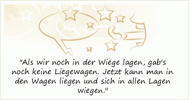 Als wir noch in der Wiege lagen, gab's noch keine Liegewagen. Jetzt kann man in den Wagen liegen und sich in allen Lagen wiegen. Als wir noch in der Wiege lagen, gab's noch keine Liegewagen. Jetzt kann man in den Wagen liegen und sich in allen Lagen wiegen.