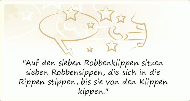 Auf den sieben Robbenklippen sitzen sieben Robbensippen, die sich in die Rippen stippen, bis sie von den Klippen kippen. Auf den sieben Robbenklippen sitzen sieben Robbensippen, die sich in die Rippen stippen, bis sie von den Klippen kippen.