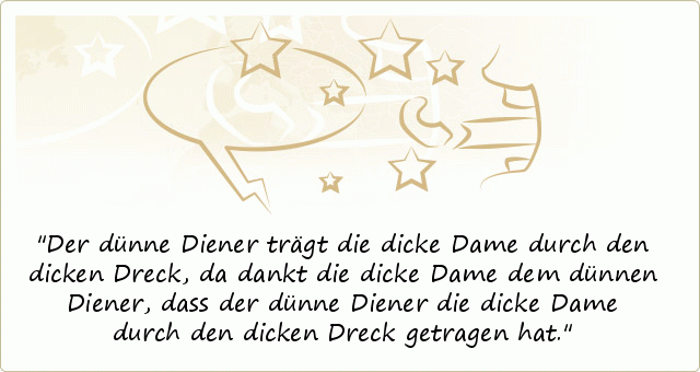 Der dünne Diener trägt die dicke Dame durch den dicken Dreck, da dankt die dicke Dame dem dünnen Diener, dass der dünne Diener die dicke Dame durch den dicken Dreck getragen hat. Der dünne Diener trägt die dicke Dame durch den dicken Dreck, da dankt die dicke Dame dem dünnen Diener, dass der dünne Diener die dicke Dame durch den dicken Dreck getragen hat.