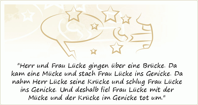 Herr und Frau Lücke gingen über eine Brücke. Da kam eine Mücke und stach Frau Lücke ins Genicke. Da nahm Herr Lücke seine Krücke und schlug Frau Lücke ins Genicke. Und deshalb fiel Frau Lücke mit der Mücke und der Krücke im Genicke tot um. Herr und Frau Lücke gingen über eine Brücke. Da kam eine Mücke und stach Frau Lücke ins Genicke. Da nahm Herr Lücke seine Krücke und schlug Frau Lücke ins Genicke. Und deshalb fiel Frau Lücke mit der Mücke und der Krücke im Genicke tot um.