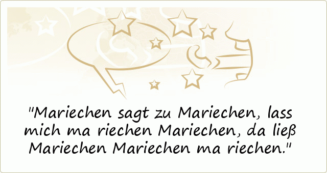 Mariechen sagt zu Mariechen, lass mich ma riechen Mariechen, da ließ Mariechen Mariechen ma riechen. Mariechen sagt zu Mariechen, lass mich ma riechen Mariechen, da ließ Mariechen Mariechen ma riechen.
