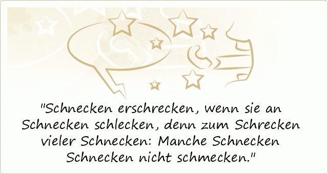 Schnecken erschrecken, wenn sie an Schnecken schlecken, denn zum Schrecken vieler Schnecken: Manche Schnecken Schnecken nicht schmecken. Schnecken erschrecken, wenn sie an Schnecken schlecken, denn zum Schrecken vieler Schnecken: Manche Schnecken Schnecken nicht schmecken.