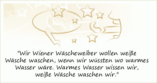 Wir Wiener Wäscheweiber wollen weiße Wäsche waschen, wenn wir wüssten wo warmes Wasser wäre. Warmes Wasser wissen wir, weiße Wäsche waschen wir. Wir Wiener Wäscheweiber wollen weiße Wäsche waschen, wenn wir wüssten wo warmes Wasser wäre. Warmes Wasser wissen wir, weiße Wäsche waschen wir.