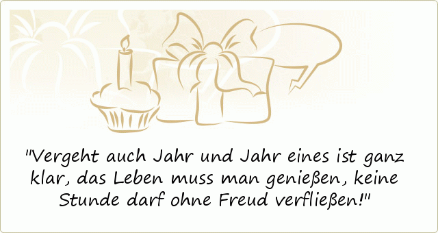 Vergeht auch Jahr und Jahr
eines ist ganz klar,
das Leben muss man genießen,
keine Stunde darf ohne Freud verfließen! Vergeht auch Jahr und Jahr
eines ist ganz klar,
das Leben muss man genießen,
keine Stunde darf ohne Freud verfließen!