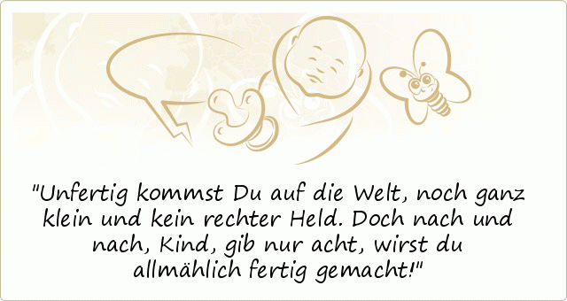 Unfertig kommst Du auf die Welt,
noch ganz klein und kein rechter Held.
Doch nach und nach, Kind, gib nur acht,
wirst du allmählich fertig gemacht! Unfertig kommst Du auf die Welt,
noch ganz klein und kein rechter Held.
Doch nach und nach, Kind, gib nur acht,
wirst du allmählich fertig gemacht!