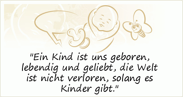 Ein Kind ist uns geboren,
lebendig und geliebt,
die Welt ist nicht verloren,
solang es Kinder gibt. Ein Kind ist uns geboren,
lebendig und geliebt,
die Welt ist nicht verloren,
solang es Kinder gibt.