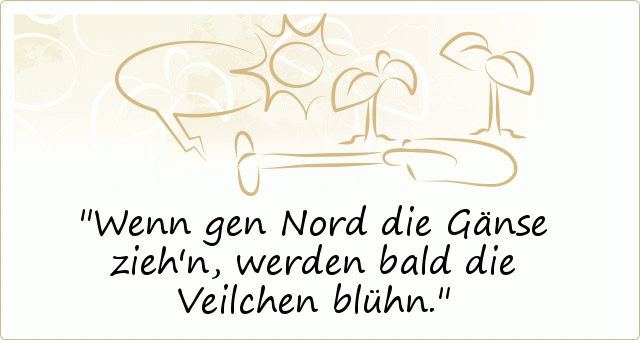 Wenn gen Nord die Gänse zieh'n, werden bald die Veilchen blühn. Wenn gen Nord die Gänse zieh'n, werden bald die Veilchen blühn.