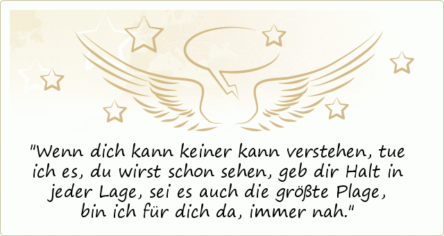Wenn dich kann keiner kann verstehen,
tue ich es,
du wirst schon sehen,
geb dir Halt in jeder Lage,
sei es auch die größte Plage,
bin ich für dich da,
immer nah. Wenn dich kann keiner kann verstehen,
tue ich es,
du wirst schon sehen,
geb dir Halt in jeder Lage,
sei es auch die größte Plage,
bin ich für dich da,
immer nah.