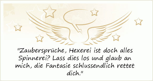 Zaubersprüche, Hexerei ist doch alles Spinnerei?
Lass dies los und glaub an mich,
die Fantasie schlussendlich rettet dich. Zaubersprüche, Hexerei ist doch alles Spinnerei?
Lass dies los und glaub an mich,
die Fantasie schlussendlich rettet dich.