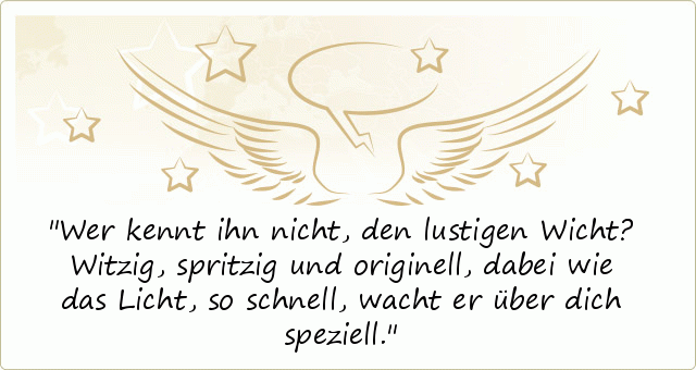 Wer kennt ihn nicht,
den lustigen Wicht?
Witzig, spritzig und originell,
dabei wie das Licht, so schnell,
wacht er über dich speziell. Wer kennt ihn nicht,
den lustigen Wicht?
Witzig, spritzig und originell,
dabei wie das Licht, so schnell,
wacht er über dich speziell.