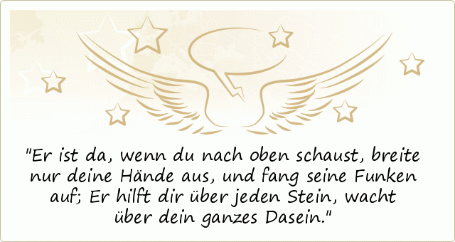 Er ist da, wenn du nach oben schaust,
breite nur deine Hände aus,
und fang seine Funken auf;
Er hilft dir über jeden Stein,
wacht über dein ganzes Dasein. Er ist da, wenn du nach oben schaust,
breite nur deine Hände aus,
und fang seine Funken auf;
Er hilft dir über jeden Stein,
wacht über dein ganzes Dasein.
