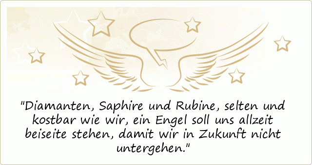 Diamanten, Saphire und Rubine,
selten und kostbar wie wir,
ein Engel soll uns allzeit beiseite stehen,
damit wir in Zukunft nicht untergehen. Diamanten, Saphire und Rubine,
selten und kostbar wie wir,
ein Engel soll uns allzeit beiseite stehen,
damit wir in Zukunft nicht untergehen.