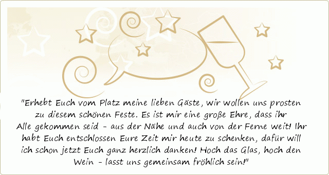 Erhebt Euch vom Platz meine lieben Gäste,
wir wollen uns prosten zu diesem schönen Feste.
Es ist mir eine große Ehre, dass ihr Alle gekommen seid -
aus der Nähe und auch von der Ferne weit!
Ihr habt Euch entschlossen Eure Zeit mir heute zu schenken,
dafür will ich schon jetzt Euch ganz herzlich danken!
Hoch das Glas, hoch den Wein -
lasst uns gemeinsam fröhlich sein! Erhebt Euch vom Platz meine lieben Gäste,
wir wollen uns prosten zu diesem schönen Feste.
Es ist mir eine große Ehre, dass ihr Alle gekommen seid -
aus der Nähe und auch von der Ferne weit!
Ihr habt Euch entschlossen Eure Zeit mir heute zu schenken,
dafür will ich schon jetzt Euch ganz herzlich danken!
Hoch das Glas, hoch den Wein -
lasst uns gemeinsam fröhlich sein!