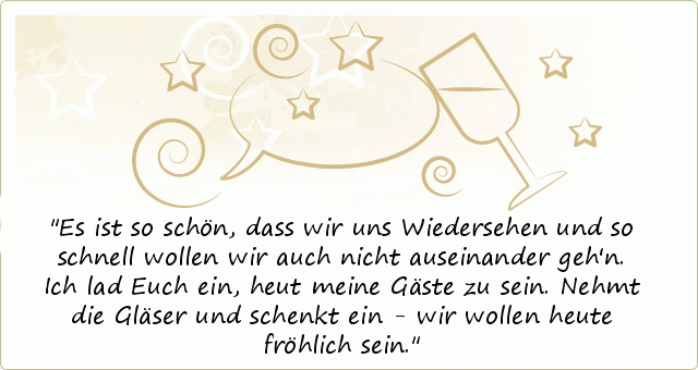 Es ist so schön, dass wir uns Wiedersehen
und so schnell wollen wir auch nicht auseinander geh'n.
Ich lad Euch ein,
heut meine Gäste zu sein.
Nehmt die Gläser und schenkt ein -
wir wollen heute fröhlich sein. Es ist so schön, dass wir uns Wiedersehen
und so schnell wollen wir auch nicht auseinander geh'n.
Ich lad Euch ein,
heut meine Gäste zu sein.
Nehmt die Gläser und schenkt ein -
wir wollen heute fröhlich sein.