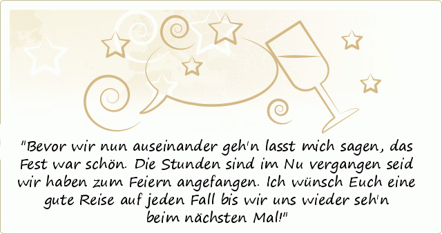 Bevor wir nun auseinander geh'n
lasst mich sagen, das Fest war schön.
Die Stunden sind im Nu vergangen
seid wir haben zum Feiern angefangen.
Ich wünsch Euch eine gute Reise auf jeden Fall
bis wir uns wieder seh'n beim nächsten Mal! Bevor wir nun auseinander geh'n
lasst mich sagen, das Fest war schön.
Die Stunden sind im Nu vergangen
seid wir haben zum Feiern angefangen.
Ich wünsch Euch eine gute Reise auf jeden Fall
bis wir uns wieder seh'n beim nächsten Mal!
