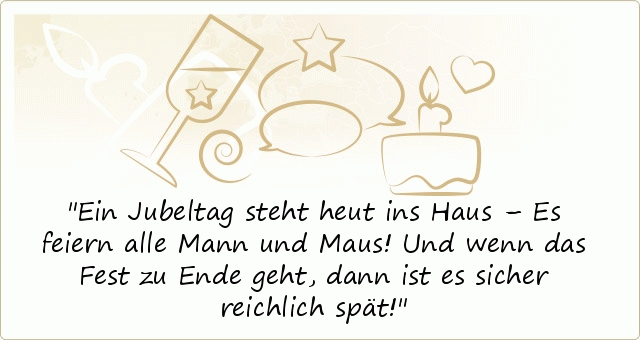 Ein Jubeltag steht heut ins Haus –
Es feiern alle Mann und Maus!
Und wenn das Fest zu Ende geht,
dann ist es sicher reichlich spät! Ein Jubeltag steht heut ins Haus –
Es feiern alle Mann und Maus!
Und wenn das Fest zu Ende geht,
dann ist es sicher reichlich spät!