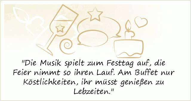 Die Musik spielt zum Festtag auf,
die Feier nimmt so ihren Lauf.
Am Buffet nur Köstlichkeiten,
ihr müsst genießen zu Lebzeiten. Die Musik spielt zum Festtag auf,
die Feier nimmt so ihren Lauf.
Am Buffet nur Köstlichkeiten,
ihr müsst genießen zu Lebzeiten.