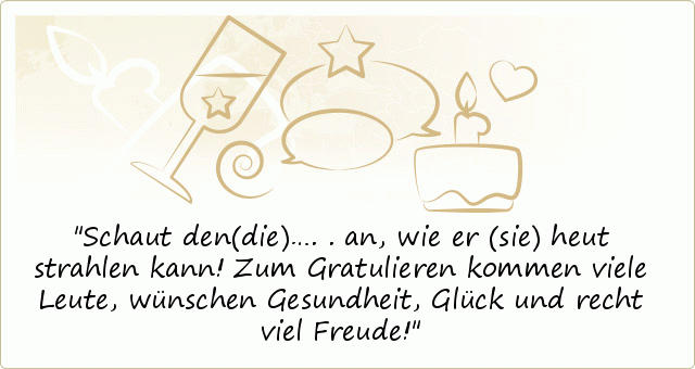 Schaut den(die)….. an,
wie er (sie) heut strahlen kann!
Zum Gratulieren kommen viele Leute,
wünschen Gesundheit, Glück und recht viel Freude! Schaut den(die)….. an,
wie er (sie) heut strahlen kann!
Zum Gratulieren kommen viele Leute,
wünschen Gesundheit, Glück und recht viel Freude!