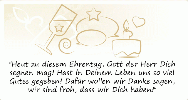 Heut zu diesem Ehrentag,
Gott der Herr Dich segnen mag!
Hast in Deinem Leben
uns so viel Gutes gegeben!
Dafür wollen wir Danke sagen,
wir sind froh, dass wir Dich haben! Heut zu diesem Ehrentag,
Gott der Herr Dich segnen mag!
Hast in Deinem Leben
uns so viel Gutes gegeben!
Dafür wollen wir Danke sagen,
wir sind froh, dass wir Dich haben!