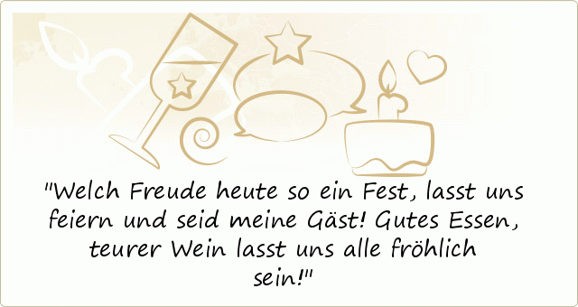Welch Freude heute so ein Fest,
lasst uns feiern und seid meine Gäst!
Gutes Essen, teurer Wein
lasst uns alle fröhlich sein! Welch Freude heute so ein Fest,
lasst uns feiern und seid meine Gäst!
Gutes Essen, teurer Wein
lasst uns alle fröhlich sein!