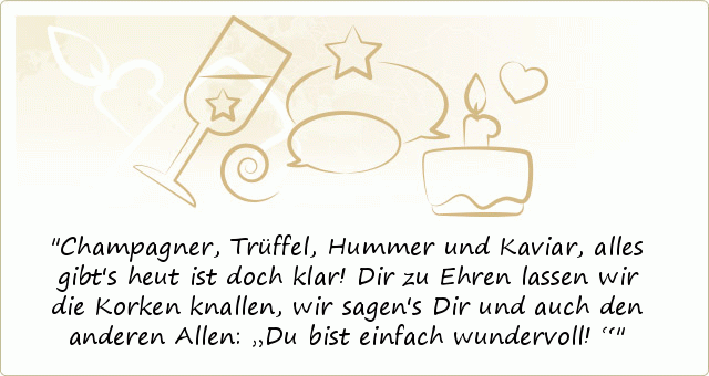Champagner, Trüffel, Hummer und Kaviar,
alles gibt's heut ist doch klar!
Dir zu Ehren lassen wir die Korken knallen,
wir sagen's Dir und auch den anderen Allen:
„Du bist einfach wundervoll!“ Champagner, Trüffel, Hummer und Kaviar,
alles gibt's heut ist doch klar!
Dir zu Ehren lassen wir die Korken knallen,
wir sagen's Dir und auch den anderen Allen:
„Du bist einfach wundervoll!“
