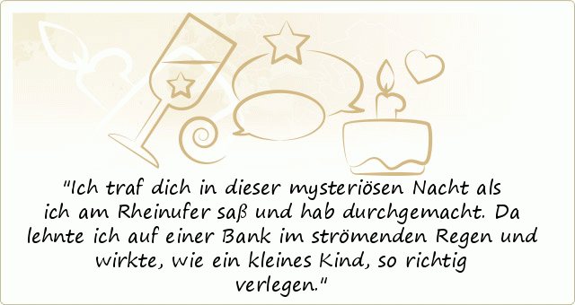 Ich traf dich in dieser mysteriösen Nacht
als ich am Rheinufer saß und hab durchgemacht.
Da lehnte ich auf einer Bank im strömenden Regen
und wirkte, wie ein kleines Kind, so richtig verlegen. Ich traf dich in dieser mysteriösen Nacht
als ich am Rheinufer saß und hab durchgemacht.
Da lehnte ich auf einer Bank im strömenden Regen
und wirkte, wie ein kleines Kind, so richtig verlegen.