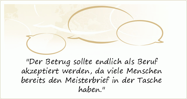 Der Betrug sollte endlich als Beruf akzeptiert werden, da viele Menschen bereits den Meisterbrief in der Tasche haben. Der Betrug sollte endlich als Beruf akzeptiert werden, da viele Menschen bereits den Meisterbrief in der Tasche haben.