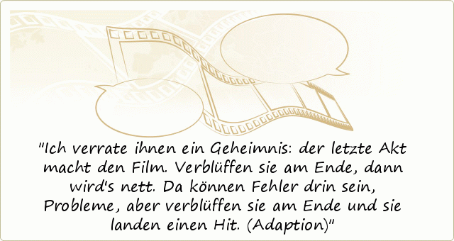 Ich verrate ihnen ein Geheimnis: der letzte Akt macht den Film. Verblüffen sie am Ende, dann wird's nett. Da können Fehler drin sein, Probleme, aber verblüffen sie am Ende und sie landen einen Hit. (Adaption) Ich verrate ihnen ein Geheimnis: der letzte Akt macht den Film. Verblüffen sie am Ende, dann wird's nett. Da können Fehler drin sein, Probleme, aber verblüffen sie am Ende und sie landen einen Hit. (Adaption)