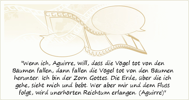 Wenn ich, Aguirre, will, dass die Vögel tot von den Bäumen fallen, dann fallen die Vögel tot von den Bäumen herunter. Ich bin der Zorn Gottes. Die Erde, über die ich gehe, sieht mich und bebt. Wer aber mir und dem Fluss folgt, wird unerhörten Reichtum erlangen. (Aguirre) Wenn ich, Aguirre, will, dass die Vögel tot von den Bäumen fallen, dann fallen die Vögel tot von den Bäumen herunter. Ich bin der Zorn Gottes. Die Erde, über die ich gehe, sieht mich und bebt. Wer aber mir und dem Fluss folgt, wird unerhörten Reichtum erlangen. (Aguirre)