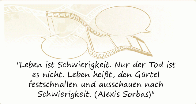 Leben ist Schwierigkeit. Nur der Tod ist es nicht. Leben heißt, den Gürtel festschnallen und ausschauen nach Schwierigkeit. (Alexis Sorbas) Leben ist Schwierigkeit. Nur der Tod ist es nicht. Leben heißt, den Gürtel festschnallen und ausschauen nach Schwierigkeit. (Alexis Sorbas)