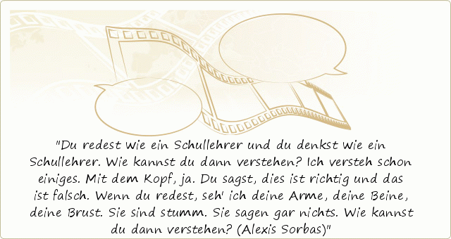 Du redest wie ein Schullehrer und du denkst wie ein Schullehrer. Wie kannst du dann verstehen? Ich versteh schon einiges. Mit dem Kopf, ja. Du sagst, dies ist richtig und das ist falsch. Wenn du redest, seh' ich deine Arme, deine Beine, deine Brust. Sie sind stumm. Sie sagen gar nichts. Wie kannst du dann verstehen? (Alexis Sorbas) Du redest wie ein Schullehrer und du denkst wie ein Schullehrer. Wie kannst du dann verstehen? Ich versteh schon einiges. Mit dem Kopf, ja. Du sagst, dies ist richtig und das ist falsch. Wenn du redest, seh' ich deine Arme, deine Beine, deine Brust. Sie sind stumm. Sie sagen gar nichts. Wie kannst du dann verstehen? (Alexis Sorbas)