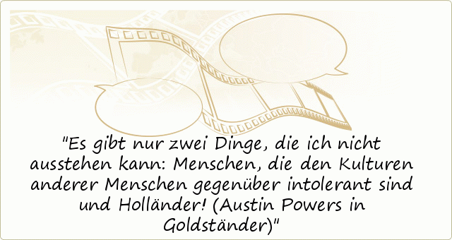 Es gibt nur zwei Dinge, die ich nicht ausstehen kann: Menschen, die den Kulturen anderer Menschen gegenüber intolerant sind und Holländer! (Austin Powers in Goldständer) Es gibt nur zwei Dinge, die ich nicht ausstehen kann: Menschen, die den Kulturen anderer Menschen gegenüber intolerant sind und Holländer! (Austin Powers in Goldständer)