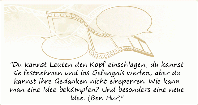 Du kannst Leuten den Kopf einschlagen, du kannst sie festnehmen und ins Gefängnis werfen, aber du kannst ihre Gedanken nicht einsperren. Wie kann man eine Idee bekämpfen? Und besonders eine neue Idee. (Ben Hur) Du kannst Leuten den Kopf einschlagen, du kannst sie festnehmen und ins Gefängnis werfen, aber du kannst ihre Gedanken nicht einsperren. Wie kann man eine Idee bekämpfen? Und besonders eine neue Idee. (Ben Hur)