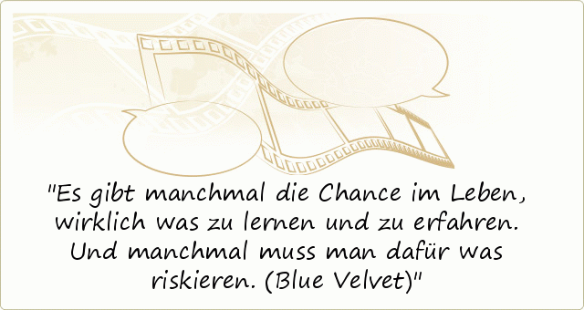 Es gibt manchmal die Chance im Leben, wirklich was zu lernen und zu erfahren. Und manchmal muss man dafür was riskieren. (Blue Velvet) Es gibt manchmal die Chance im Leben, wirklich was zu lernen und zu erfahren. Und manchmal muss man dafür was riskieren. (Blue Velvet)