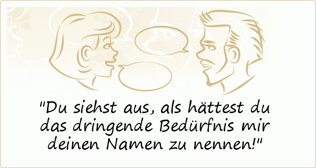 Du siehst aus, als hättest du das dringende Bedürfnis mir deinen Namen zu nennen! Du siehst aus, als hättest du das dringende Bedürfnis mir deinen Namen zu nennen!
