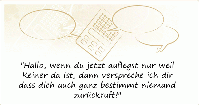 Hallo,
wenn du jetzt auflegst nur weil Keiner da ist, dann verspreche ich dir dass dich auch ganz bestimmt niemand zurückruft! Hallo,
wenn du jetzt auflegst nur weil Keiner da ist, dann verspreche ich dir dass dich auch ganz bestimmt niemand zurückruft!