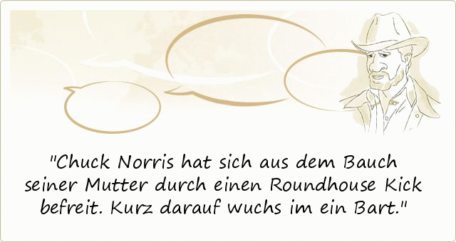 Chuck Norris hat sich aus dem Bauch seiner Mutter durch einen Roundhouse Kick befreit. Kurz darauf wuchs im ein Bart. Chuck Norris hat sich aus dem Bauch seiner Mutter durch einen Roundhouse Kick befreit. Kurz darauf wuchs im ein Bart.
